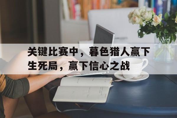 爱游戏体育入口-包含关键比赛中，暮色猎人赢下生死局，赢下信心之战的词条