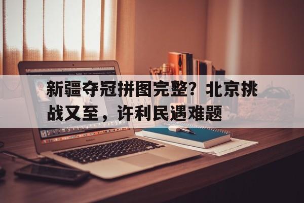 新疆夺冠拼图完整？北京挑战又至，许利民遇难题(勇士队夺冠拼图)